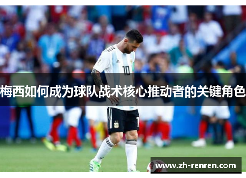 梅西如何成为球队战术核心推动者的关键角色
